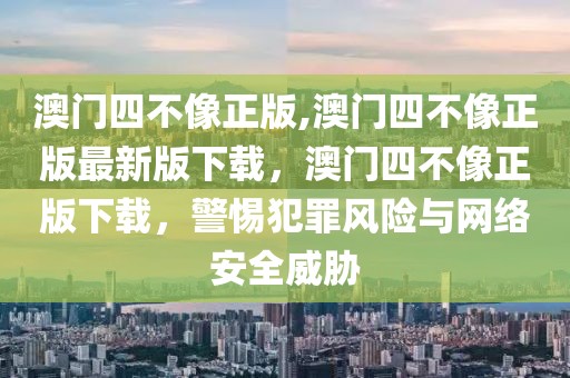 澳門四不像正版,澳門四不像正版最新版下載，澳門四不像正版下載，警惕犯罪風(fēng)險(xiǎn)與網(wǎng)絡(luò)安全威脅