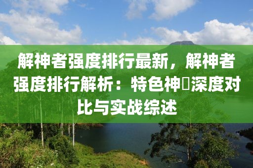 解神者強(qiáng)度排行最新，解神者強(qiáng)度排行解析：特色神祇深度對比與實(shí)戰(zhàn)綜述