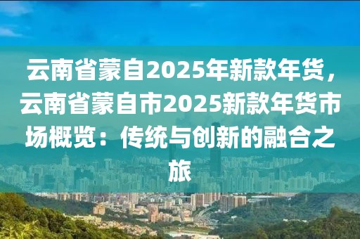 云南省蒙自2025年新款年貨，云南省蒙自市2025新款年貨市場概覽：傳統(tǒng)與創(chuàng)新的融合之旅