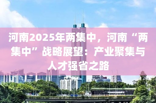 河南2025年兩集中，河南“兩集中”戰(zhàn)略展望：產(chǎn)業(yè)聚集與人才強(qiáng)省之路