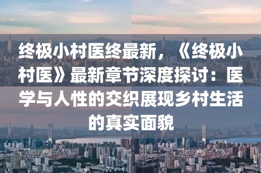 終極小村醫(yī)終最新，《終極小村醫(yī)》最新章節(jié)深度探討：醫(yī)學(xué)與人性的交織展現(xiàn)鄉(xiāng)村生活的真實(shí)面貌