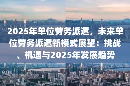 2025年單位勞務(wù)派遣，未來單位勞務(wù)派遣新模式展望：挑戰(zhàn)、機(jī)遇與2025年發(fā)展趨勢