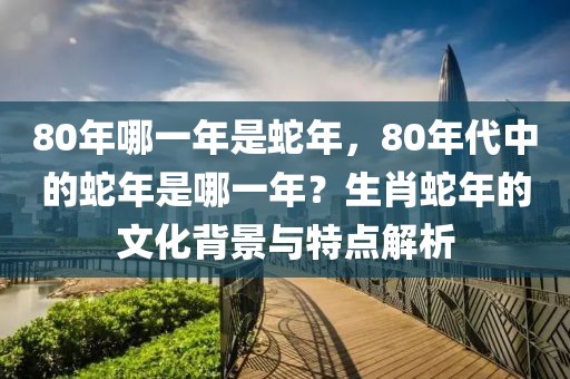 80年哪一年是蛇年，80年代中的蛇年是哪一年？生肖蛇年的文化背景與特點(diǎn)解析