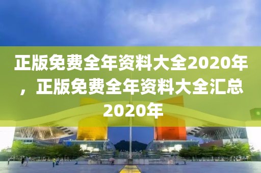 正版免費(fèi)全年資料大全2020年，正版免費(fèi)全年資料大全匯總 2020年