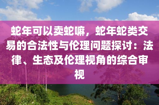 蛇年可以賣蛇嘛，蛇年蛇類交易的合法性與倫理問題探討：法律、生態(tài)及倫理視角的綜合審視