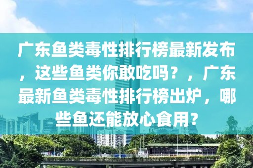 廣東魚類毒性排行榜最新發(fā)布，這些魚類你敢吃嗎？，廣東最新魚類毒性排行榜出爐，哪些魚還能放心食用？