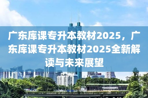 廣東庫(kù)課專升本教材2025，廣東庫(kù)課專升本教材2025全新解讀與未來展望