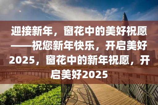 迎接新年，窗花中的美好祝愿——祝您新年快樂，開啟美好2025，窗花中的新年祝愿，開啟美好2025