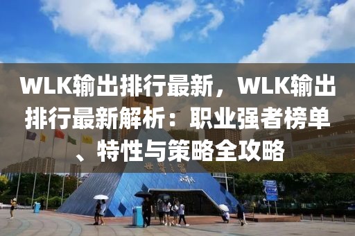 WLK輸出排行最新，WLK輸出排行最新解析：職業(yè)強(qiáng)者榜單、特性與策略全攻略