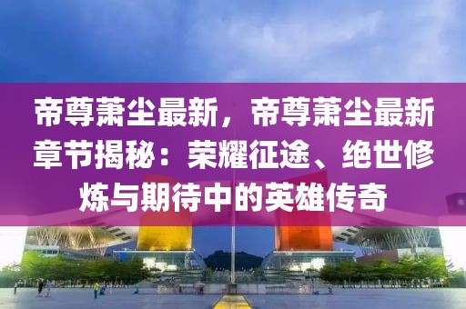 帝尊蕭塵最新，帝尊蕭塵最新章節(jié)揭秘：榮耀征途、絕世修煉與期待中的英雄傳奇