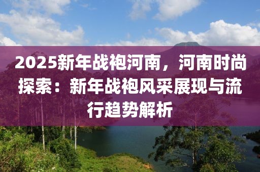 2025新年戰(zhàn)袍河南，河南時尚探索：新年戰(zhàn)袍風采展現(xiàn)與流行趨勢解析