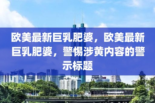 歐美最新巨乳肥婆，歐美最新巨乳肥婆，警惕涉黃內(nèi)容的警示標題