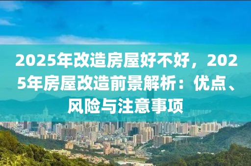 2025年改造房屋好不好，2025年房屋改造前景解析：優(yōu)點(diǎn)、風(fēng)險(xiǎn)與注意事項(xiàng)