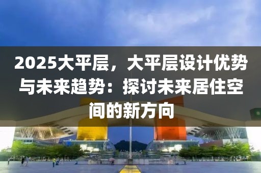 2025大平層，大平層設(shè)計優(yōu)勢與未來趨勢：探討未來居住空間的新方向