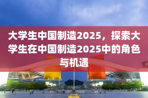 大學(xué)生中國(guó)制造2025，探索大學(xué)生在中國(guó)制造2025中的角色與機(jī)遇