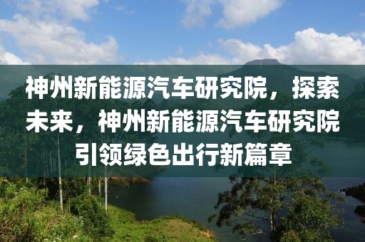 神州新能源汽車研究院，探索未來，神州新能源汽車研究院引領綠色出行新篇章