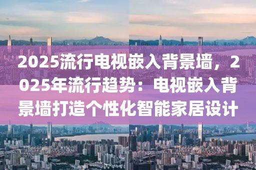 2025流行電視嵌入背景墻，2025年流行趨勢：電視嵌入背景墻打造個性化智能家居設(shè)計