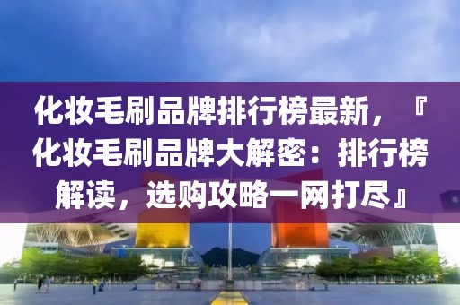 化妝毛刷品牌排行榜最新，『化妝毛刷品牌大解密：排行榜解讀，選購攻略一網(wǎng)打盡』