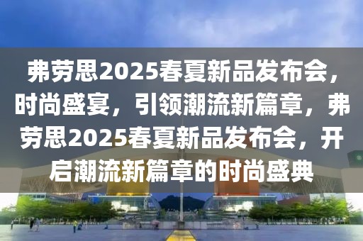 弗勞思2025春夏新品發(fā)布會，時尚盛宴，引領(lǐng)潮流新篇章，弗勞思2025春夏新品發(fā)布會，開啟潮流新篇章的時尚盛典