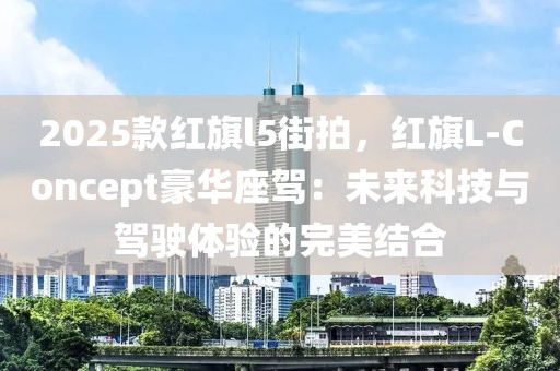 2025款紅旗l5街拍，紅旗L-Concept豪華座駕：未來(lái)科技與駕駛體驗(yàn)的完美結(jié)合