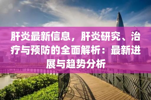 肝炎最新信息，肝炎研究、治療與預(yù)防的全面解析：最新進展與趨勢分析