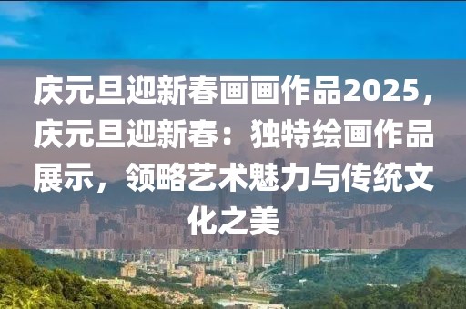 慶元旦迎新春畫(huà)畫(huà)作品2025，慶元旦迎新春：獨(dú)特繪畫(huà)作品展示，領(lǐng)略藝術(shù)魅力與傳統(tǒng)文化之美