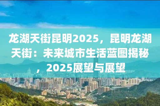 龍湖天街昆明2025，昆明龍湖天街：未來城市生活藍圖揭秘，2025展望與展望