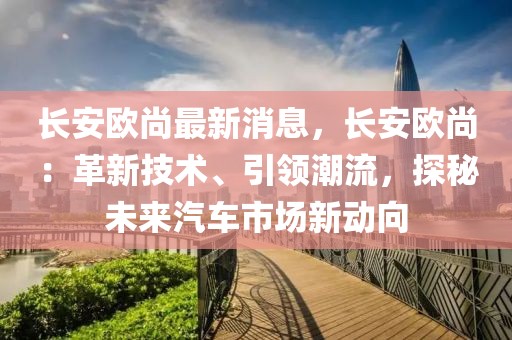 長安歐尚最新消息，長安歐尚：革新技術(shù)、引領(lǐng)潮流，探秘未來汽車市場新動向