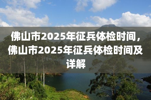 佛山市2025年征兵體檢時間，佛山市2025年征兵體檢時間及詳解