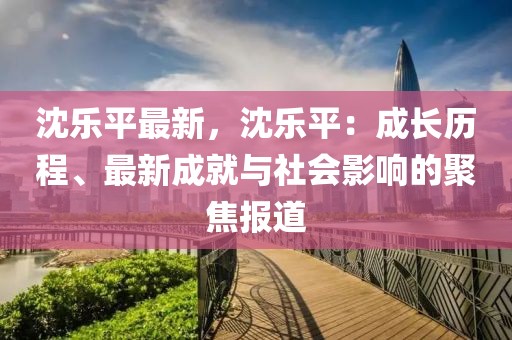 沈樂平最新，沈樂平：成長歷程、最新成就與社會影響的聚焦報道