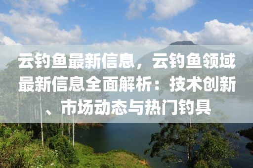 云釣魚最新信息，云釣魚領(lǐng)域最新信息全面解析：技術(shù)創(chuàng)新、市場動態(tài)與熱門釣具