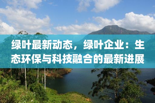 綠葉最新動態(tài)，綠葉企業(yè)：生態(tài)環(huán)保與科技融合的最新進展