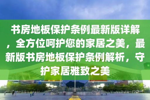 書房地板保護(hù)條例最新版詳解，全方位呵護(hù)您的家居之美，最新版書房地板保護(hù)條例解析，守護(hù)家居雅致之美