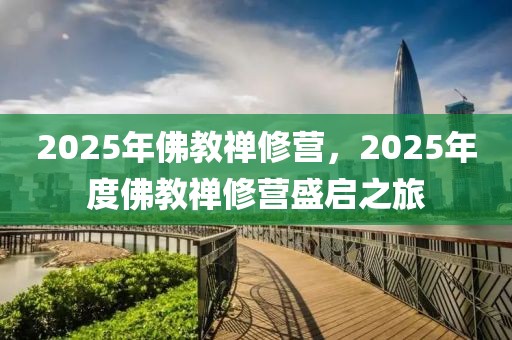 2025年佛教禪修營(yíng)，2025年度佛教禪修營(yíng)盛啟之旅