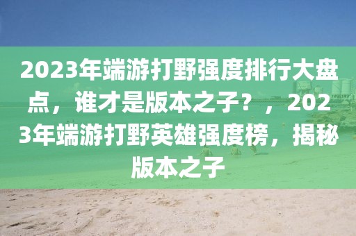 2023年端游打野強度排行大盤點，誰才是版本之子？，2023年端游打野英雄強度榜，揭秘版本之子