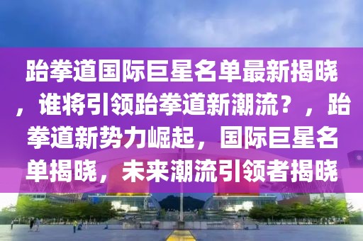 跆拳道國際巨星名單最新揭曉，誰將引領(lǐng)跆拳道新潮流？，跆拳道新勢力崛起，國際巨星名單揭曉，未來潮流引領(lǐng)者揭曉