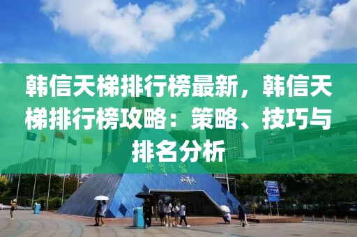 韓信天梯排行榜最新，韓信天梯排行榜攻略：策略、技巧與排名分析