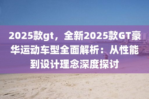 2025款gt，全新2025款GT豪華運(yùn)動(dòng)車型全面解析：從性能到設(shè)計(jì)理念深度探討