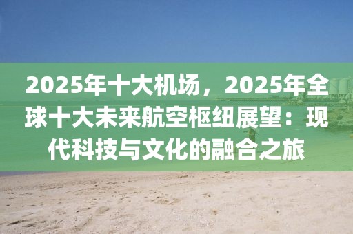 2025年十大機場，2025年全球十大未來航空樞紐展望：現代科技與文化的融合之旅