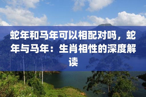 蛇年和馬年可以相配對嗎，蛇年與馬年：生肖相性的深度解讀