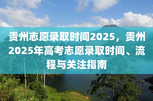 貴州志愿錄取時(shí)間2025，貴州2025年高考志愿錄取時(shí)間、流程與關(guān)注指南