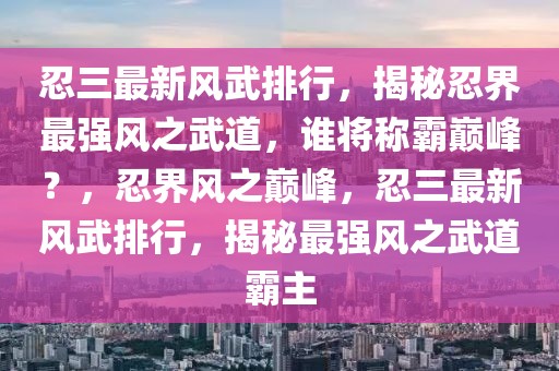 忍三最新風(fēng)武排行，揭秘忍界最強(qiáng)風(fēng)之武道，誰將稱霸巔峰？，忍界風(fēng)之巔峰，忍三最新風(fēng)武排行，揭秘最強(qiáng)風(fēng)之武道霸主