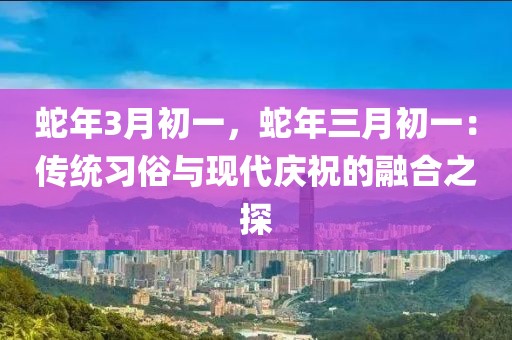 蛇年3月初一，蛇年三月初一：傳統(tǒng)習俗與現(xiàn)代慶祝的融合之探