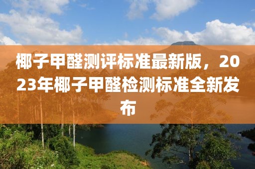 椰子甲醛測(cè)評(píng)標(biāo)準(zhǔn)最新版，2023年椰子甲醛檢測(cè)標(biāo)準(zhǔn)全新發(fā)布