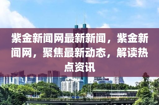 紫金新聞網(wǎng)最新新聞，紫金新聞網(wǎng)，聚焦最新動態(tài)，解讀熱點(diǎn)資訊