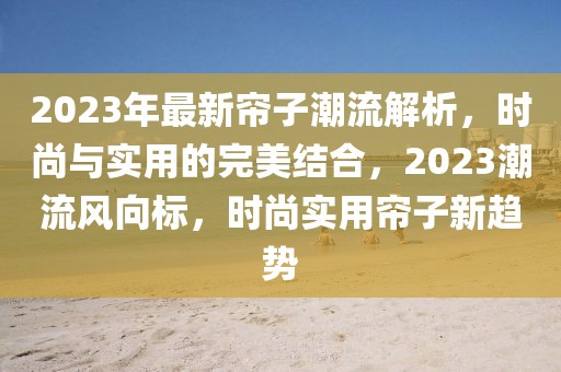 2023年最新簾子潮流解析，時(shí)尚與實(shí)用的完美結(jié)合，2023潮流風(fēng)向標(biāo)，時(shí)尚實(shí)用簾子新趨勢(shì)