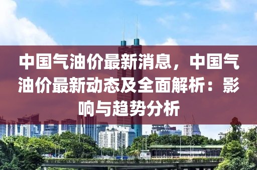 中國氣油價(jià)最新消息，中國氣油價(jià)最新動(dòng)態(tài)及全面解析：影響與趨勢分析