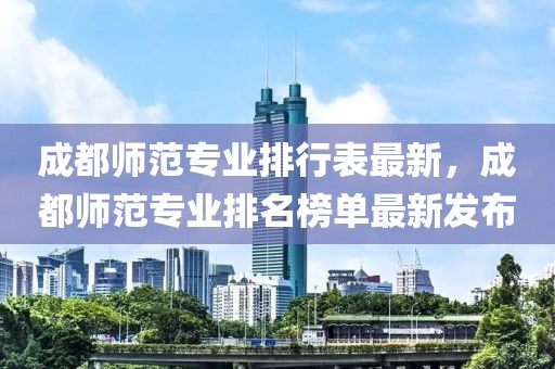 成都師范專業(yè)排行表最新，成都師范專業(yè)排名榜單最新發(fā)布