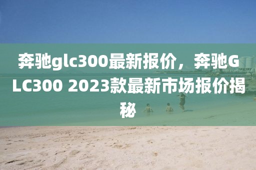 奔馳glc300最新報(bào)價(jià)，奔馳GLC300 2023款最新市場(chǎng)報(bào)價(jià)揭秘