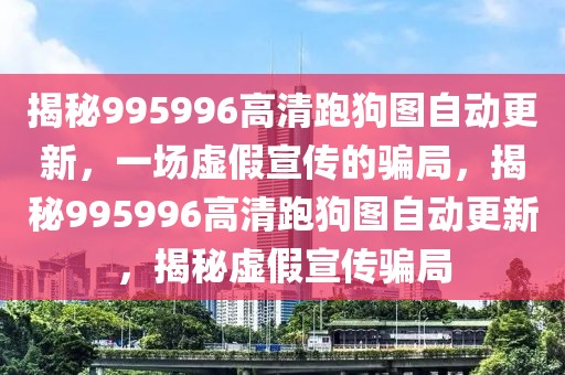 揭秘995996高清跑狗圖自動(dòng)更新，一場虛假宣傳的騙局，揭秘995996高清跑狗圖自動(dòng)更新，揭秘虛假宣傳騙局